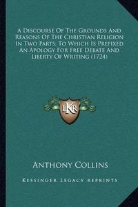 Cover image for A Discourse of the Grounds and Reasons of the Christian Religion in Two Parts; To Which Is Prefixed an Apology for Free Debate and Liberty of Writing (1724)