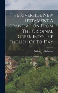 Cover image for The Riverside New Testament A Translation From The Original Greek Into The English Of To-Day
