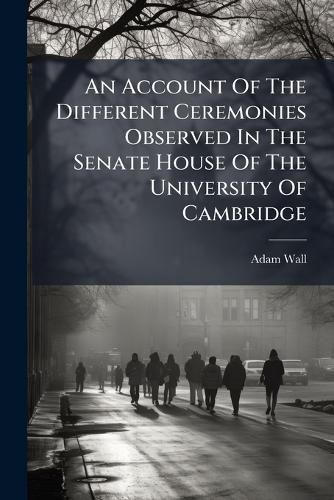 Cover image for An Account of the Different Ceremonies Observed in the Senate House of the University of Cambridge: Together with Tables of Fees, Modes of Electing Officers, &C. Forms of Proceeding to Degrees, and Other Articles Relating to the Customs of The...