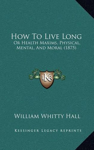 Cover image for How to Live Long: Or Health Maxims, Physical, Mental, and Moral (1875)