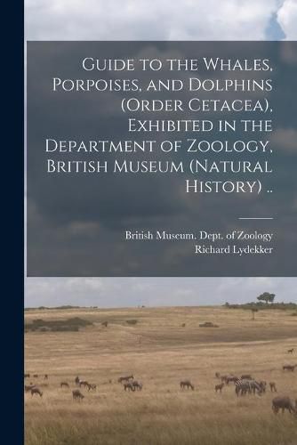 Guide to the Whales, Porpoises, and Dolphins (order Cetacea), Exhibited in the Department of Zoology, British Museum (Natural History) ..