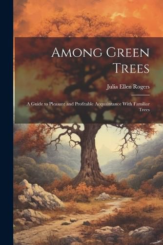 Among Green Trees; a Guide to Pleasant and Profitable Acquaintance With Familiar Trees