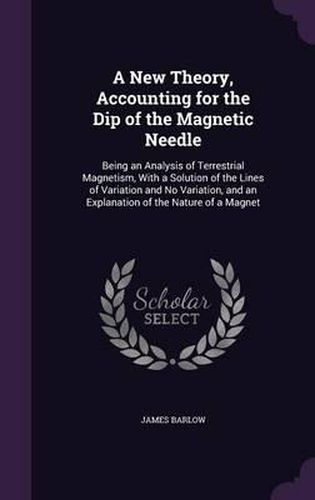 Cover image for A New Theory, Accounting for the Dip of the Magnetic Needle: Being an Analysis of Terrestrial Magnetism, with a Solution of the Lines of Variation and No Variation, and an Explanation of the Nature of a Magnet