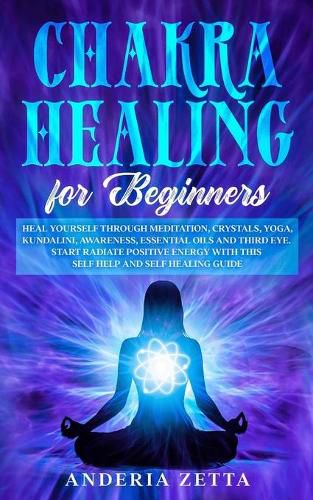 Cover image for Chakra Healing for Beginners: Heal Yourself through Meditation, Crystals, Yoga, Kundalini, Awareness, Essential Oils and Third Eye.Start Radiate Positive Energy with This Self Help and Self Healing Guide