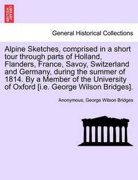 Cover image for Alpine Sketches, Comprised in a Short Tour Through Parts of Holland, Flanders, France, Savoy, Switzerland and Germany, During the Summer of 1814. by a Member of the University of Oxford [I.E. George Wilson Bridges].