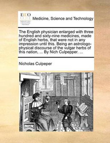 Cover image for The English Physician Enlarged with Three Hundred and Sixty-Nine Medicines, Made of English Herbs, That Were Not in Any Impression Until This. Being an Astrologo-Physical Discourse of the Vulgar Herbs of This Nation, ... by Nich Culpepper. ...