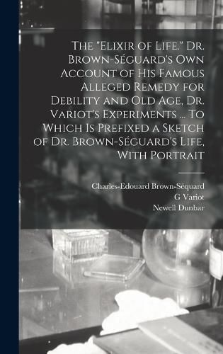 The "elixir of Life." Dr. Brown-Seguard's own Account of his Famous Alleged Remedy for Debility and old age, Dr. Variot's Experiments ... To Which is Prefixed a Sketch of Dr. Brown-Seguard's Life, With Portrait