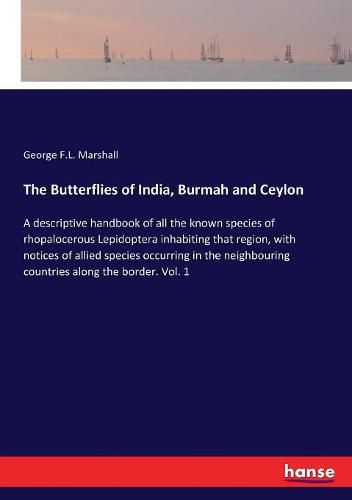 Cover image for The Butterflies of India, Burmah and Ceylon: A descriptive handbook of all the known species of rhopalocerous Lepidoptera inhabiting that region, with notices of allied species occurring in the neighbouring countries along the border. Vol. 1