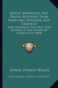 Cover image for Births, Marriages, and Deaths Returned from Hartford, Windsor, and Fairfield: And Entered in the Early Land Records of the Colony of Connecticut (1898)