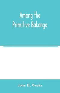 Cover image for Among the primitive Bakongo; a record of thirty years' close intercourse with the Bakongo and other tribes of equatorial Africa, with a description of their habits, customs & religious beliefs