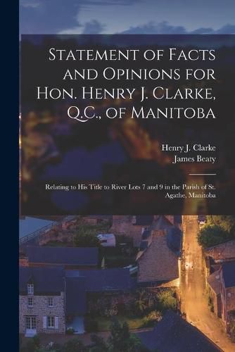 Statement of Facts and Opinions for Hon. Henry J. Clarke, Q.C., of Manitoba [microform]: Relating to His Title to River Lots 7 and 9 in the Parish of St. Agathe, Manitoba