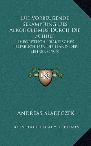 Cover image for Die Vorbeugende Bekampfung Des Alkoholismus Durch Die Schule: Theoretisch-Praktisches Hilfsbuch Fur Die Hand Der Lehrer (1905)