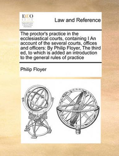 Cover image for The Proctor's Practice in the Ecclesiastical Courts, Containing I an Account of the Several Courts, Offices and Officers: By Philip Floyer, the Third Ed, to Which Is Added an Introduction to the General Rules of Practice