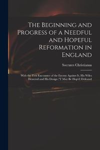 Cover image for The Beginning and Progress of a Needful and Hopeful Reformation in England: With the First Encounter of the Enemy Against It, His Wiles Detected and His Design ('t May Be Hop'd) Defeated