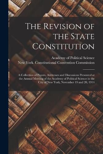 Cover image for The Revision of the State Constitution: a Collection of Papers, Addresses and Discussions Presented at the Annual Meeting of the Academy of Political Science in the City of New York, November 19 and 20, 1914