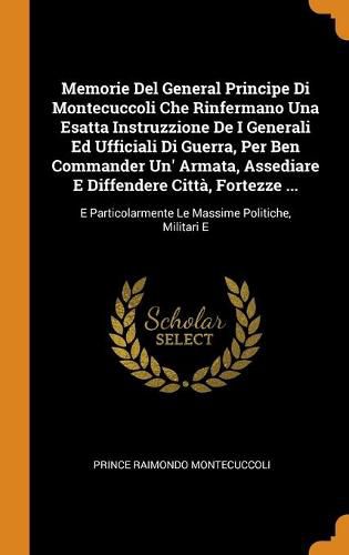 Memorie Del General Principe Di Montecuccoli Che Rinfermano Una Esatta Instruzzione De I Generali Ed Ufficiali Di Guerra, Per Ben Commander Un' Armata, Assediare E Diffendere Citta, Fortezze ...: E Particolarmente Le Massime Politiche, Militari E