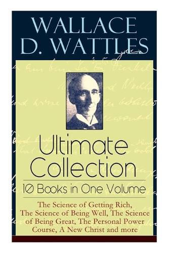 Wallace D. Wattles Ultimate Collection - 10 Books in One Volume: The Science of Getting Rich, The Science of Being Well, The Science of Being Great, The Personal Power Course, A New Christ and more