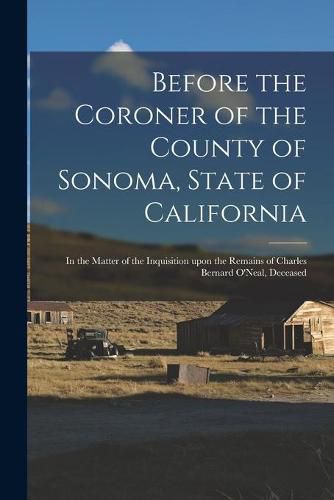 Cover image for Before the Coroner of the County of Sonoma, State of California: in the Matter of the Inquisition Upon the Remains of Charles Bernard O'Neal, Deceased