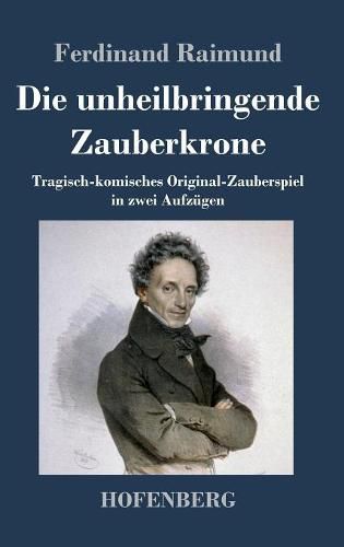 Cover image for Die unheilbringende Zauberkrone oder Koenig ohne Reich, Held ohne Mut, Schoenheit ohne Jugend: Tragisch-komisches Original-Zauberspiel in zwei Aufzugen