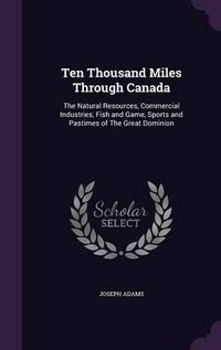 Cover image for Ten Thousand Miles Through Canada: The Natural Resources, Commercial Industries, Fish and Game, Sports and Pastimes of the Great Dominion