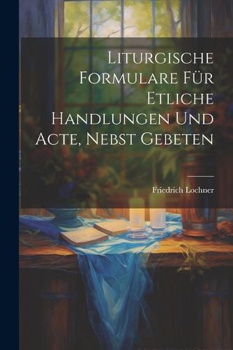 Cover image for Liturgische Formulare fuer Etliche Handlungen und Acte, Nebst Gebeten