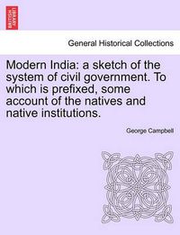 Cover image for Modern India: A Sketch of the System of Civil Government. to Which Is Prefixed, Some Account of the Natives and Native Institutions.