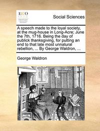 Cover image for A Speech Made to the Loyal Society, at the Mug-House in Long-Acre; June the 7th, 1716. Being the Day of Publick Thanksgiving, for Putting an End to That Late Most Unnatural Rebellion, ... by George Waldron, ...