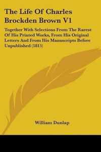 Cover image for The Life of Charles Brockden Brown V1: Together with Selections from the Rarest of His Printed Works, from His Original Letters and from His Manuscripts Before Unpublished (1815)