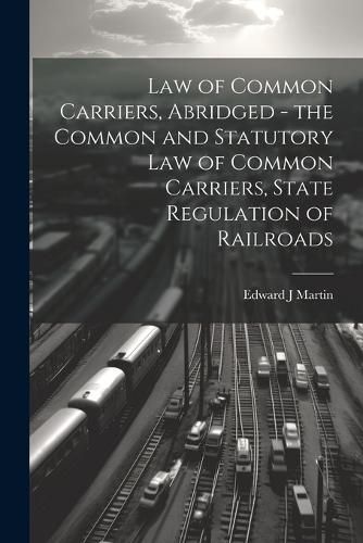 Cover image for Law of Common Carriers, Abridged - the Common and Statutory law of Common Carriers, State Regulation of Railroads