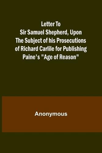 Letter To Sir Samuel Shepherd, Upon the Subject of his Prosecutions of Richard Carlile for Publishing Paine's "Age of Reason"