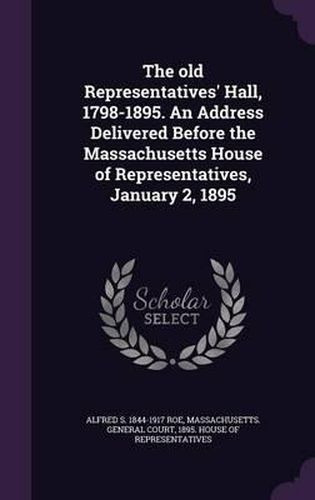 Cover image for The Old Representatives' Hall, 1798-1895. an Address Delivered Before the Massachusetts House of Representatives, January 2, 1895