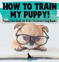 Cover image for How To Train My Puppy! Puppy Care Book for Kids Children's Dog Books