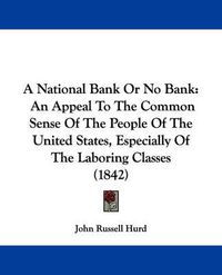 Cover image for A National Bank Or No Bank: An Appeal To The Common Sense Of The People Of The United States, Especially Of The Laboring Classes (1842)