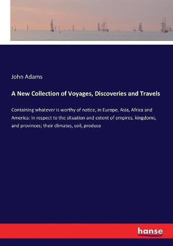 Cover image for A New Collection of Voyages, Discoveries and Travels: Containing whatever is worthy of notice, in Europe, Asia, Africa and America: in respect to the situation and extent of empires, kingdoms, and provinces; their climates, soil, produce