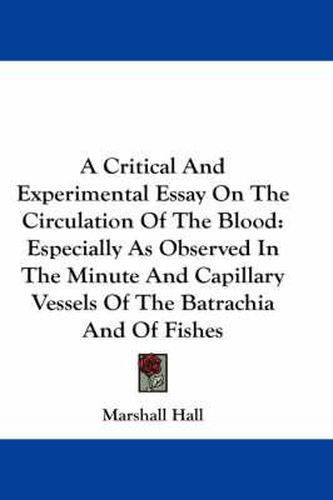 Cover image for A Critical and Experimental Essay on the Circulation of the Blood: Especially as Observed in the Minute and Capillary Vessels of the Batrachia and of Fishes