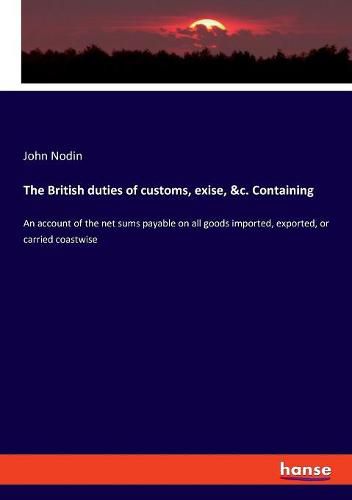 The British duties of customs, exise, &c. Containing: An account of the net sums payable on all goods imported, exported, or carried coastwise