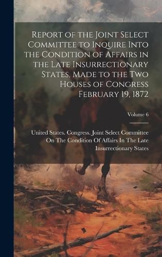 Cover image for Report of the Joint Select Committee to Inquire Into the Condition of Affairs in the Late Insurrectionary States, Made to the two Houses of Congress February 19, 1872; Volume 6