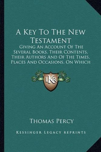 A Key to the New Testament: Giving an Account of the Several Books, Their Contents, Their Authors and of the Times, Places and Occasions, on Which They Were Respectively Written