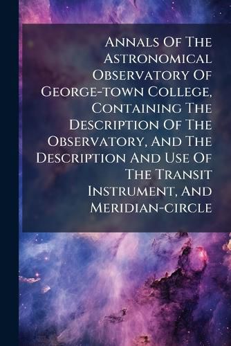Cover image for Annals Of The Astronomical Observatory Of George-town College, Containing The Description Of The Observatory, And The Description And Use Of The Transit Instrument, And Meridian-circle
