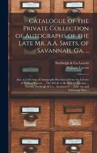 Cover image for Catalogue of the Private Collection of Autographs of the Late Mr. A.A. Smets, of Savannah, Ga. ...: Also, a Collection of Autographs Purchased From the Library of William Upcott ... The Whole to Be Sold by Auction ... Leavitt, Strebeigh & Co., ...