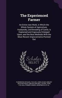 Cover image for The Experienced Farmer: An Entire New Work, in Which the Whole System of Agriculture, Husbandry, and Breeding of Cattle, Is Explained and Copiously Enlarged Upon; And the Best Methods with the Most Recent Improvements Pointed Out