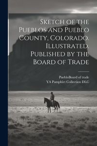 Cover image for Sketch of the Pueblos and Pueblo County, Colorado. Illustrated. Published by the Board of Trade