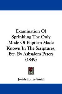 Cover image for Examination Of Sprinkling The Only Mode Of Baptism Made Known In The Scriptures, Etc. By Asbsalom Peters (1849)