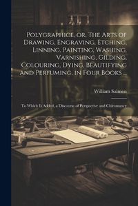 Cover image for Polygraphice, or, The Arts of Drawing, Engraving, Etching, Linning, Painting, Washing, Varnishing, Gilding, Colouring, Dying, Beautifying and Perfuming, in Four Books ...