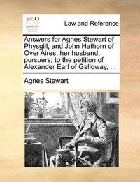 Cover image for Answers for Agnes Stewart of Physgill, and John Hathorn of Over Aires, Her Husband, Pursuers; To the Petition of Alexander Earl of Galloway, ...
