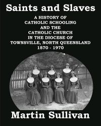 Cover image for Saints and Slaves: A History of Catholic Schooling and the Catholic Church in the Diocese of Townsville, North Queensland: 1870 - 1970