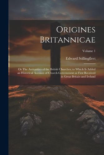 Cover image for Origines Britannicae; or The Antiquities of the British Churches; to Which is Added an Historical Account of Church Government as First Received in Great Britain and Ireland; Volume 1