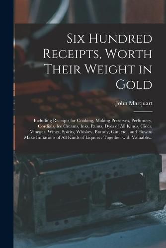 Six Hundred Receipts, Worth Their Weight in Gold: Including Receipts for Cooking, Making Preserves, Perfumery, Cordials, Ice Creams, Inks, Paints, Dyes of All Kinds, Cider, Vinegar, Wines, Spirits, Whiskey, Brandy, Gin, Etc., and How to Make...