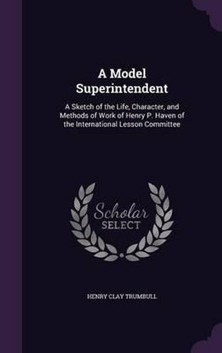 A Model Superintendent: A Sketch of the Life, Character, and Methods of Work of Henry P. Haven of the International Lesson Committee