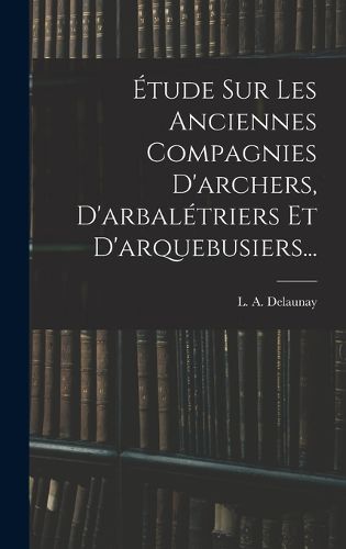 Cover image for Etude Sur Les Anciennes Compagnies D'archers, D'arbaletriers Et D'arquebusiers...